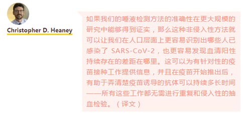 如果我们的唾液检测方法的准确性在更大规模的研究中能够得到证实，那么这种非侵入性方法就可以让我们在人口层面上更容易识别出哪些人已感染了 SARS-CoV-2，也更容易发现血清阳性持续存在的差距在哪里。